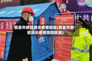 西昌市新冠肺炎疫情防控(西昌市新冠肺炎疫情防控政策)