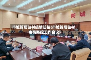 市城管局驻村疫情防控(市城管局驻村疫情防控工作会议)