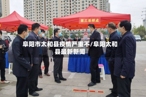 阜阳市太和县疫情严重不/阜阳太和县最新新闻-第1张图片