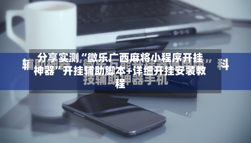 分享实测“微乐广西麻将小程序开挂神器”开挂辅助脚本+详细开挂安装教程-第2张图片