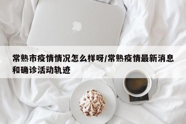 常熟市疫情情况怎么样呀/常熟疫情最新消息和确诊活动轨迹